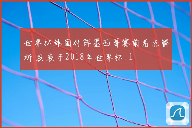 世界杯韩国对阵墨西哥赛前看点解析 发表于2018年世界杯_1