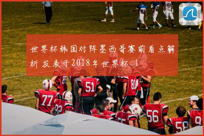 世界杯韩国对阵墨西哥赛前看点解析 发表于2018年世界杯_1