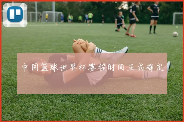 中国篮球世界杯赛程时间正式确定