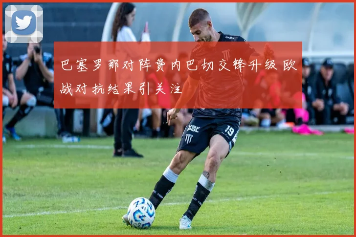 巴塞罗那对阵费内巴切交锋升级 欧战对抗结果引关注