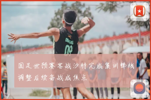 国足世预赛客战沙特完成集训锋线调整后续备战成焦点
