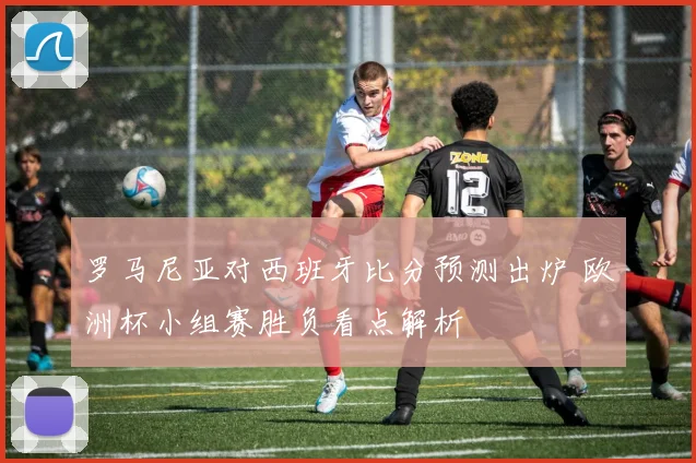 罗马尼亚对西班牙比分预测出炉 欧洲杯小组赛胜负看点解析