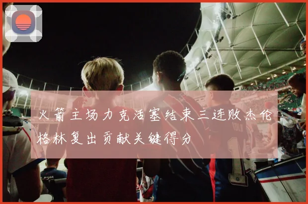 火箭主场力克活塞结束三连败杰伦格林复出贡献关键得分