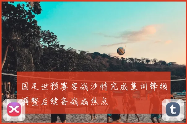 国足世预赛客战沙特完成集训锋线调整后续备战成焦点