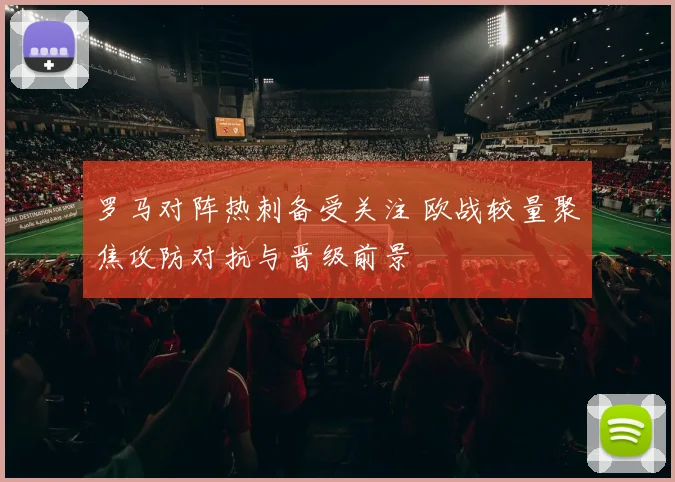罗马对阵热刺备受关注 欧战较量聚焦攻防对抗与晋级前景