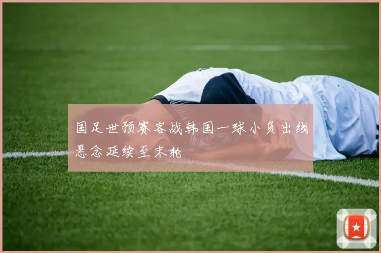 国足世预赛客战韩国一球小负出线悬念延续至末轮
