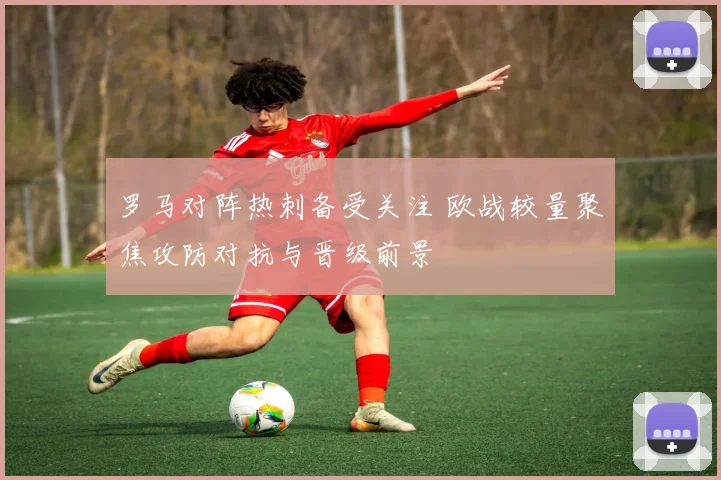 罗马对阵热刺备受关注 欧战较量聚焦攻防对抗与晋级前景