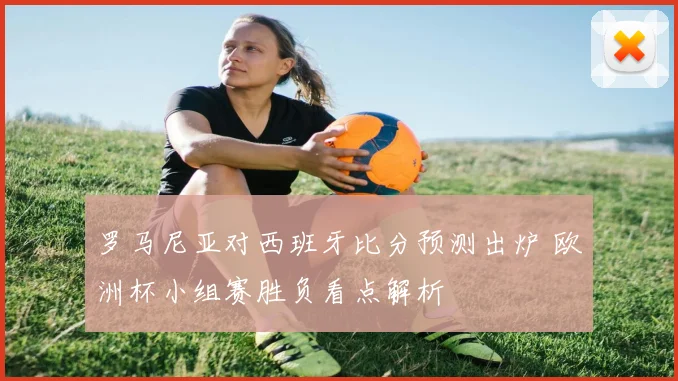 罗马尼亚对西班牙比分预测出炉 欧洲杯小组赛胜负看点解析